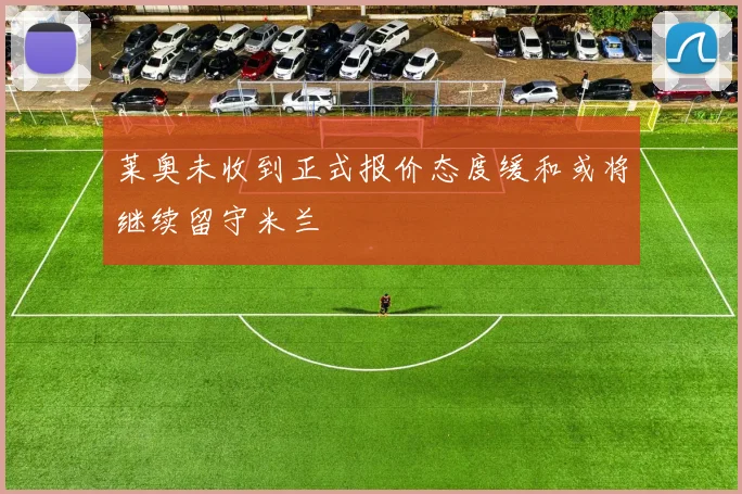 莱奥未收到正式报价态度缓和或将继续留守米兰