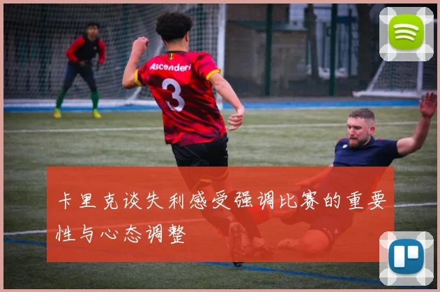 卡里克谈失利感受强调比赛的重要性与心态调整