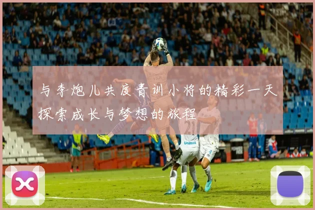 与李炮儿共度青训小将的精彩一天探索成长与梦想的旅程