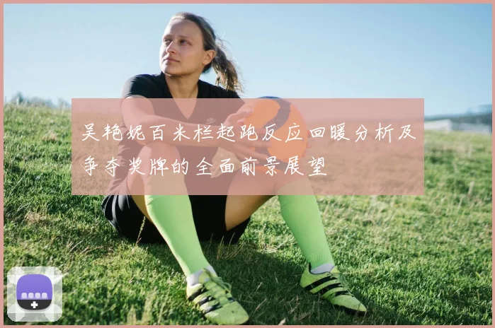 吴艳妮百米栏起跑反应回暖分析及争夺奖牌的全面前景展望