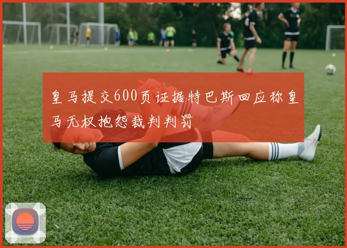皇马提交600页证据特巴斯回应称皇马无权抱怨裁判判罚