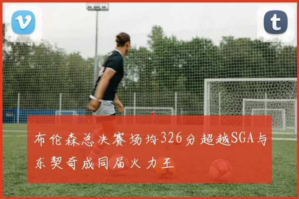 布伦森总决赛场均326分超越SGA与东契奇成同届火力王
