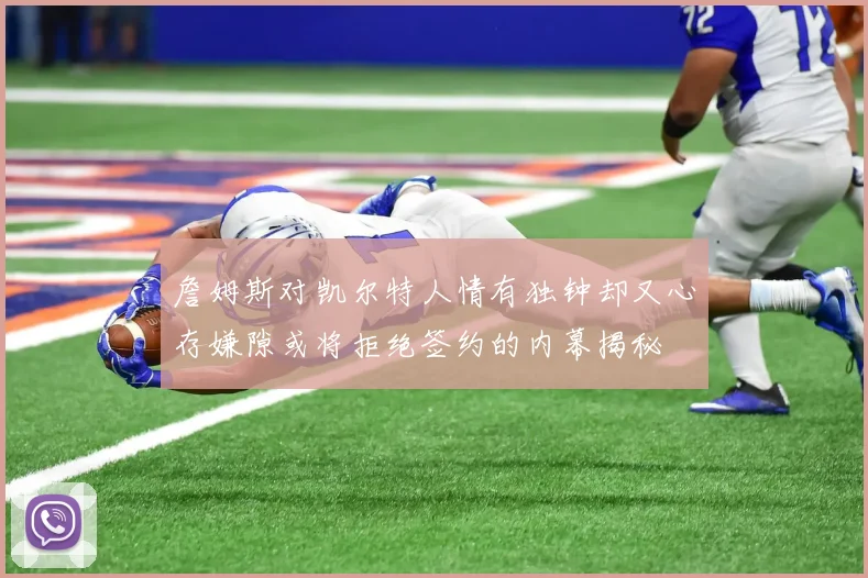 詹姆斯对凯尔特人情有独钟却又心存嫌隙或将拒绝签约的内幕揭秘