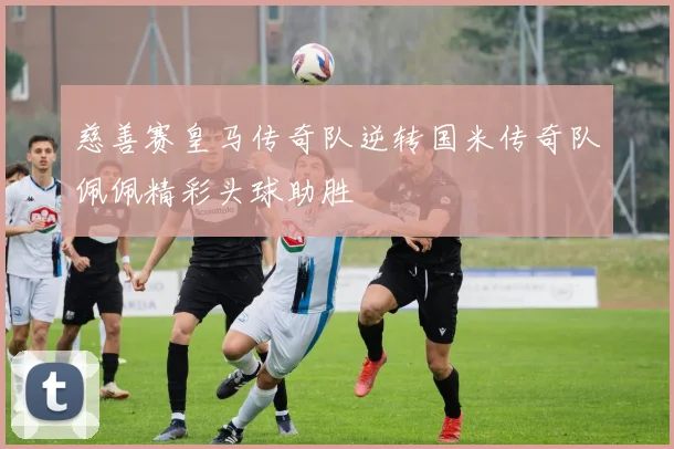 慈善赛皇马传奇队逆转国米传奇队佩佩精彩头球助胜