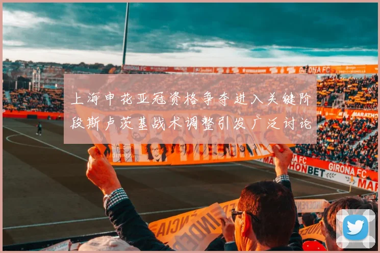上海申花亚冠资格争夺进入关键阶段斯卢茨基战术调整引发广泛讨论