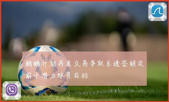 鹈鹕计划再度交易争取乐透签锁定前十潜力球员目标