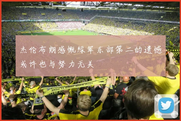 杰伦布朗感慨绿军东部第二的遗憾或许也与努力无关