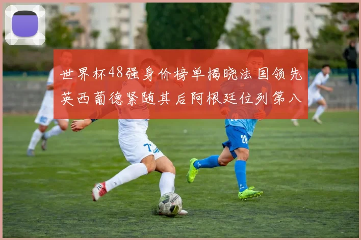 世界杯48强身价榜单揭晓法国领先英西葡德紧随其后阿根廷位列第八