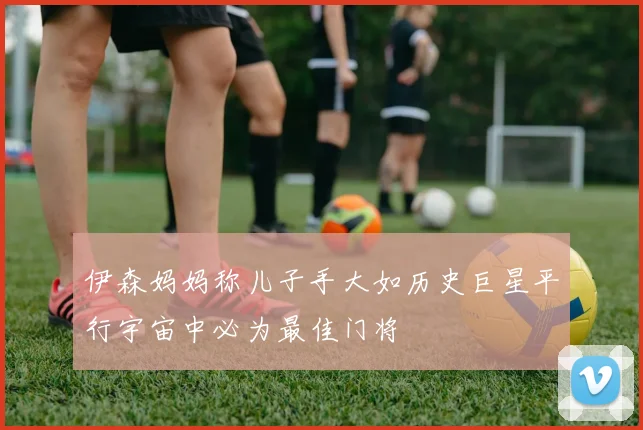 伊森妈妈称儿子手大如历史巨星平行宇宙中必为最佳门将