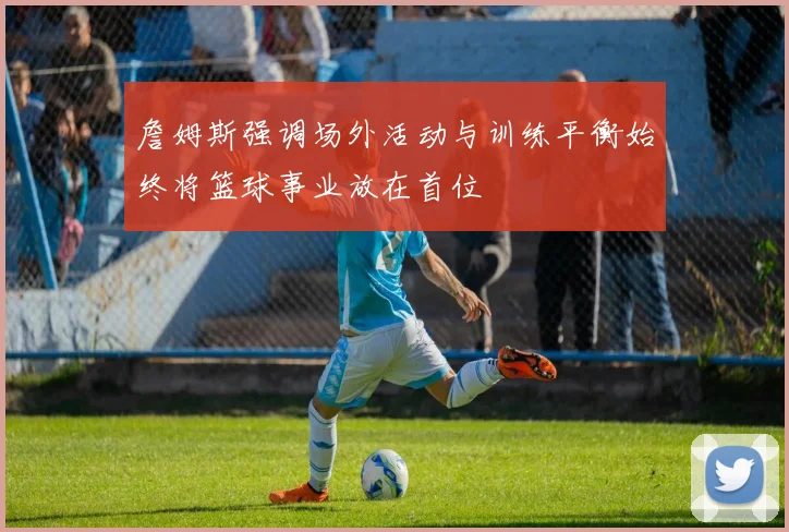 詹姆斯强调场外活动与训练平衡始终将篮球事业放在首位