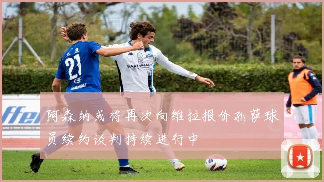 阿森纳或将再次向维拉报价孔萨球员续约谈判持续进行中