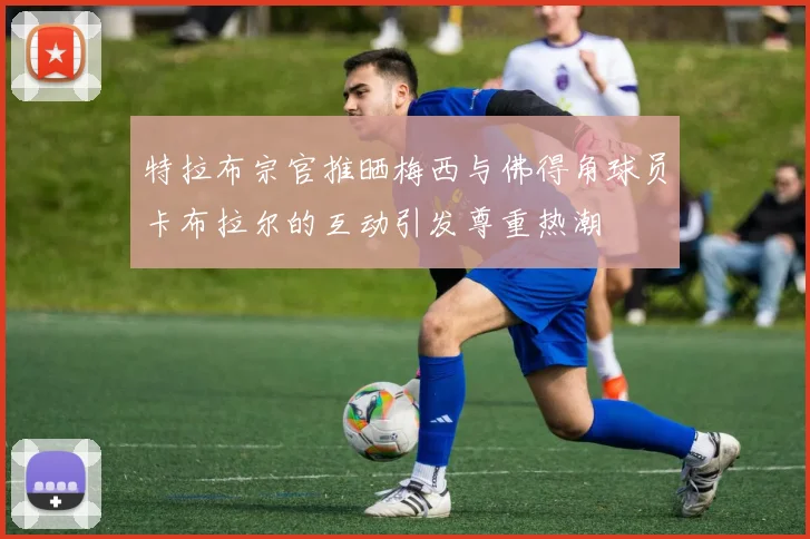 特拉布宗官推晒梅西与佛得角球员卡布拉尔的互动引发尊重热潮