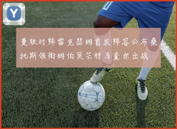 曼联对阵雷克瑟姆首发阵容公布桑托斯领衔姆伯莫芒特马奎尔出战