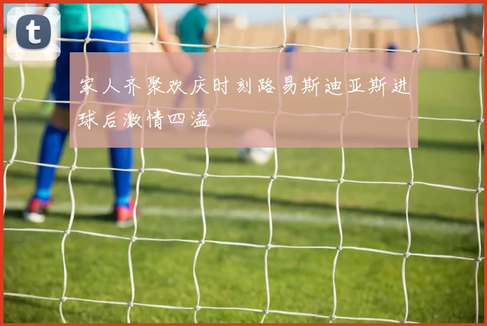 家人齐聚欢庆时刻路易斯迪亚斯进球后激情四溢