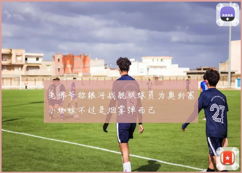 老佛爷称银河战舰级球员为奥利塞小蜘蛛不过是烟雾弹而已