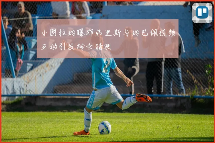 小图拉姆曝邓弗里斯与姆巴佩视频互动引发转会猜测