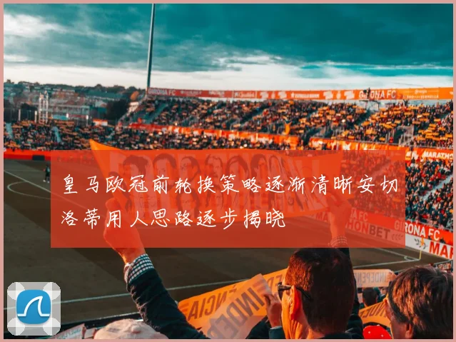 皇马欧冠前轮换策略逐渐清晰安切洛蒂用人思路逐步揭晓