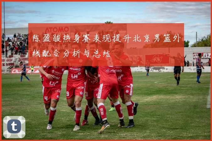 陈盈骏热身赛表现提升北京男篮外线配合分析与总结