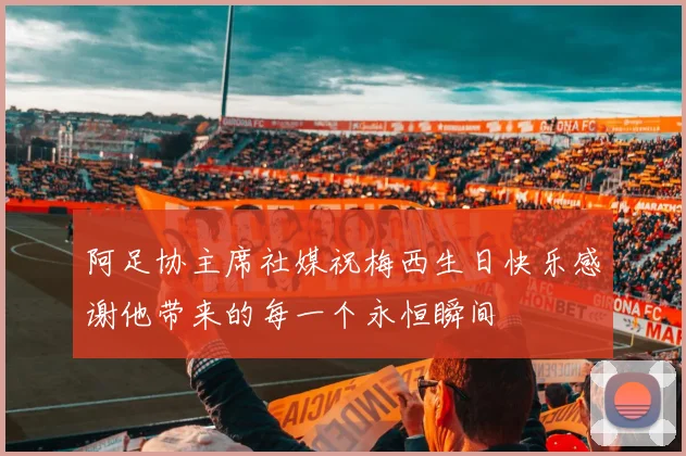 阿足协主席社媒祝梅西生日快乐感谢他带来的每一个永恒瞬间