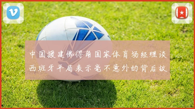 中国援建佛得角国家体育场经理谈西班牙平局表示毫不意外的背后故事