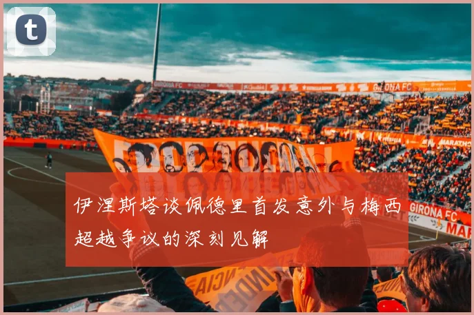 伊涅斯塔谈佩德里首发意外与梅西超越争议的深刻见解